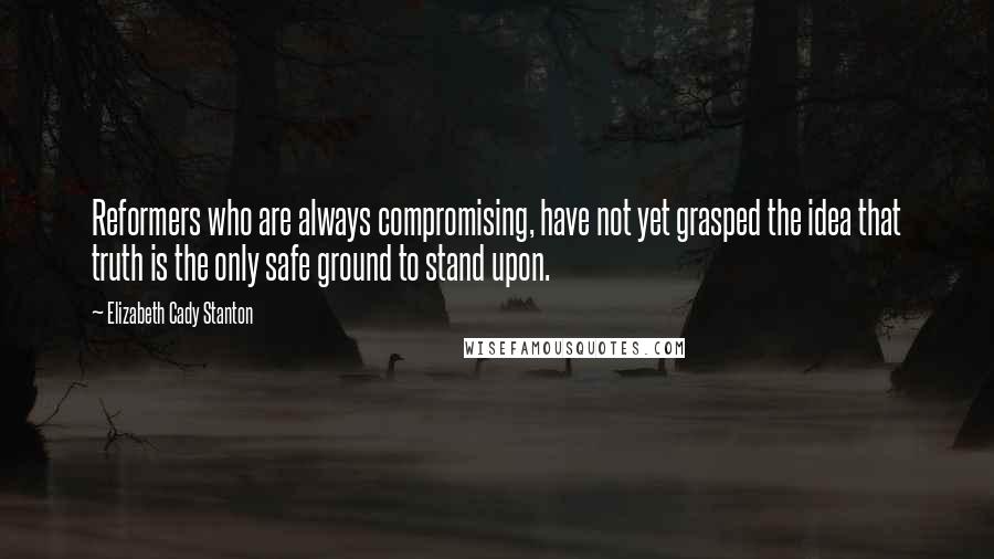 Elizabeth Cady Stanton Quotes: Reformers who are always compromising, have not yet grasped the idea that truth is the only safe ground to stand upon.