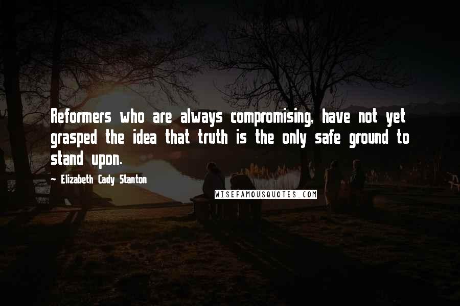 Elizabeth Cady Stanton Quotes: Reformers who are always compromising, have not yet grasped the idea that truth is the only safe ground to stand upon.