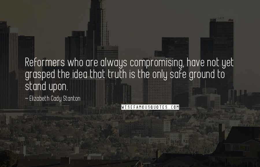 Elizabeth Cady Stanton Quotes: Reformers who are always compromising, have not yet grasped the idea that truth is the only safe ground to stand upon.