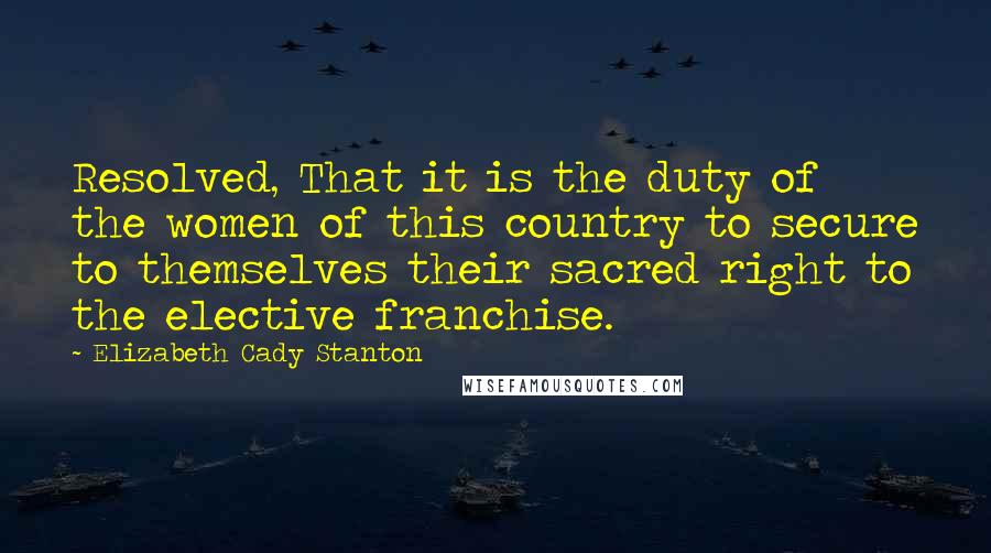 Elizabeth Cady Stanton Quotes: Resolved, That it is the duty of the women of this country to secure to themselves their sacred right to the elective franchise.