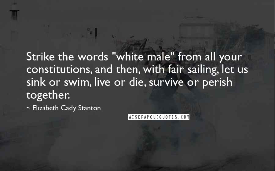 Elizabeth Cady Stanton Quotes: Strike the words "white male" from all your constitutions, and then, with fair sailing, let us sink or swim, live or die, survive or perish together.