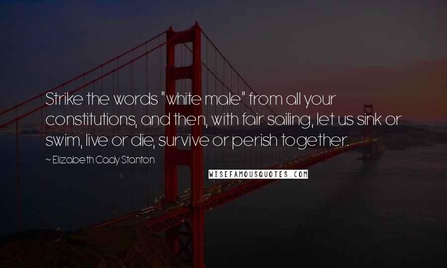 Elizabeth Cady Stanton Quotes: Strike the words "white male" from all your constitutions, and then, with fair sailing, let us sink or swim, live or die, survive or perish together.