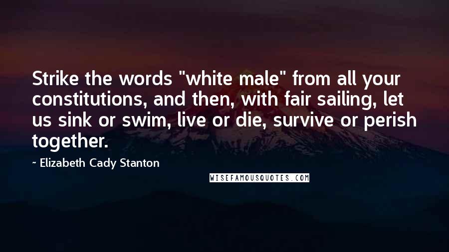 Elizabeth Cady Stanton Quotes: Strike the words "white male" from all your constitutions, and then, with fair sailing, let us sink or swim, live or die, survive or perish together.