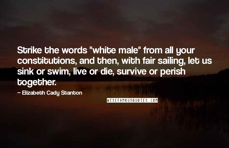 Elizabeth Cady Stanton Quotes: Strike the words "white male" from all your constitutions, and then, with fair sailing, let us sink or swim, live or die, survive or perish together.