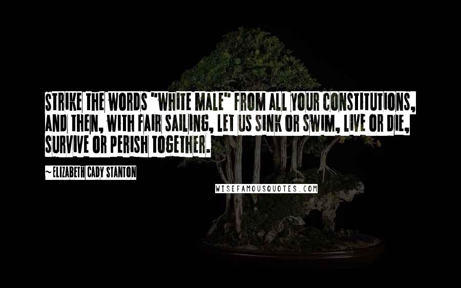 Elizabeth Cady Stanton Quotes: Strike the words "white male" from all your constitutions, and then, with fair sailing, let us sink or swim, live or die, survive or perish together.