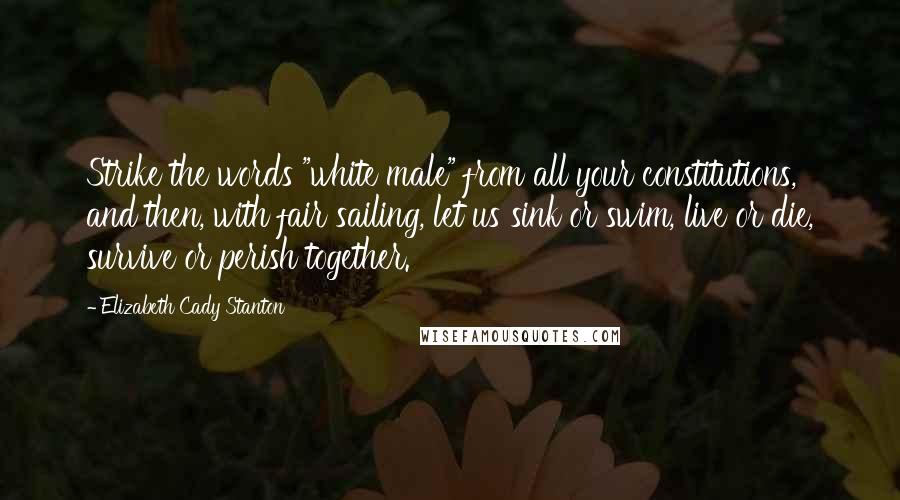 Elizabeth Cady Stanton Quotes: Strike the words "white male" from all your constitutions, and then, with fair sailing, let us sink or swim, live or die, survive or perish together.