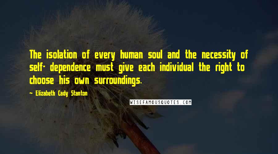 Elizabeth Cady Stanton Quotes: The isolation of every human soul and the necessity of self- dependence must give each individual the right to choose his own surroundings.