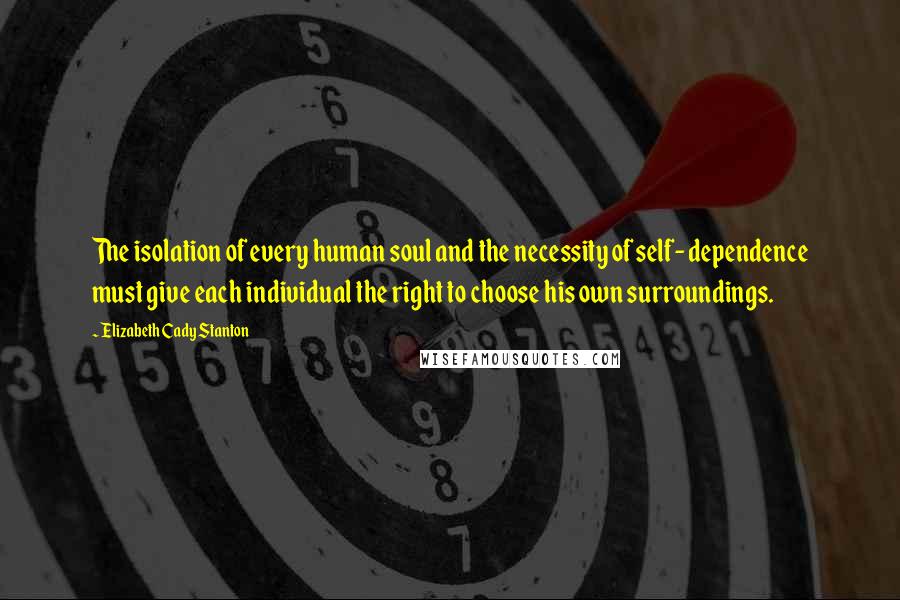 Elizabeth Cady Stanton Quotes: The isolation of every human soul and the necessity of self- dependence must give each individual the right to choose his own surroundings.