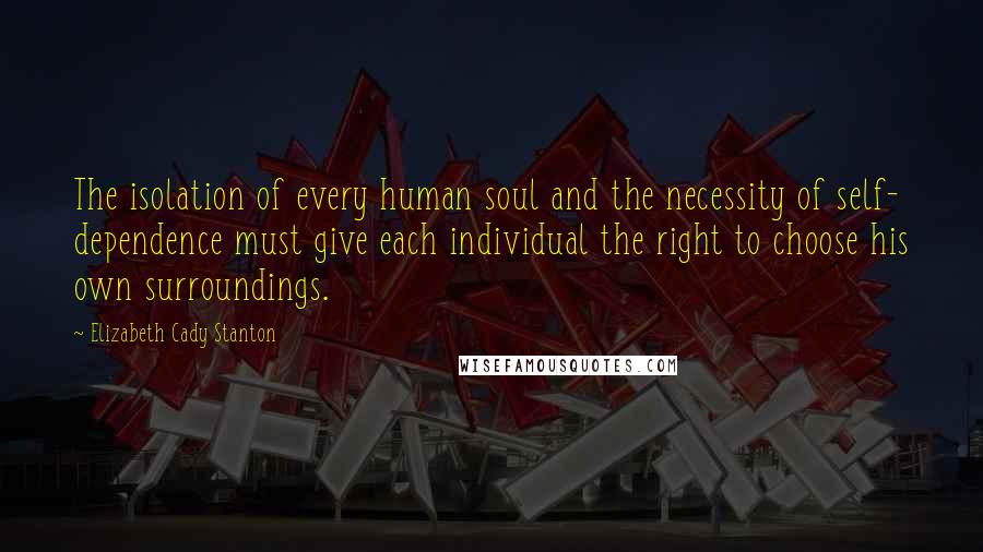 Elizabeth Cady Stanton Quotes: The isolation of every human soul and the necessity of self- dependence must give each individual the right to choose his own surroundings.