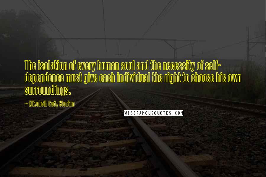 Elizabeth Cady Stanton Quotes: The isolation of every human soul and the necessity of self- dependence must give each individual the right to choose his own surroundings.