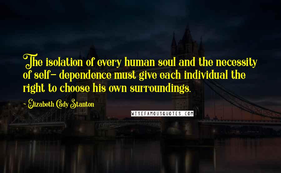 Elizabeth Cady Stanton Quotes: The isolation of every human soul and the necessity of self- dependence must give each individual the right to choose his own surroundings.