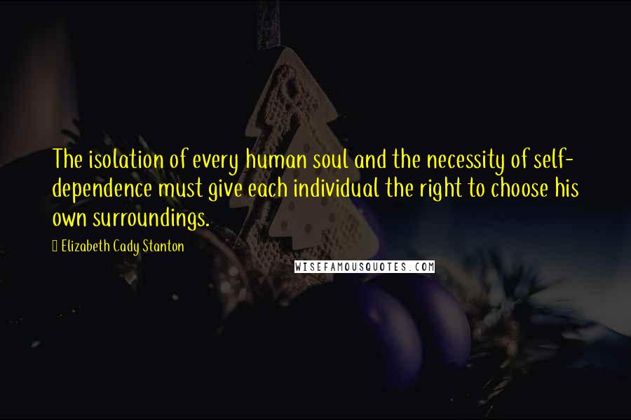 Elizabeth Cady Stanton Quotes: The isolation of every human soul and the necessity of self- dependence must give each individual the right to choose his own surroundings.