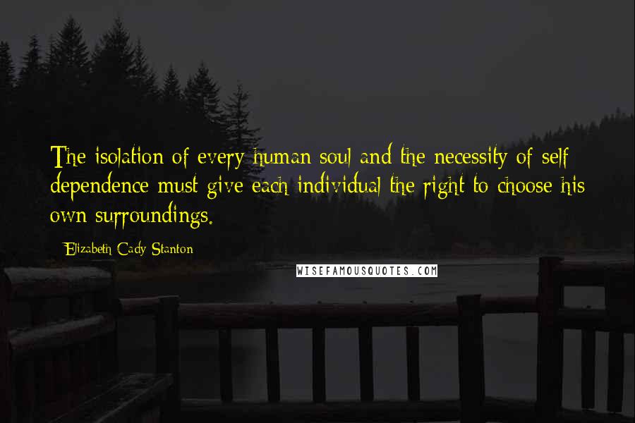 Elizabeth Cady Stanton Quotes: The isolation of every human soul and the necessity of self- dependence must give each individual the right to choose his own surroundings.