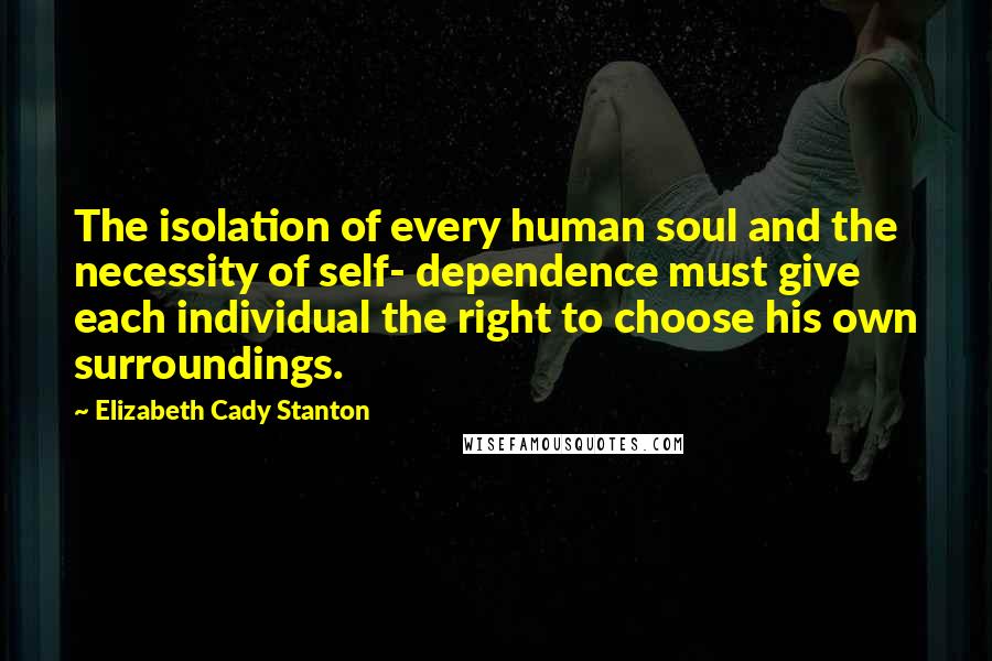 Elizabeth Cady Stanton Quotes: The isolation of every human soul and the necessity of self- dependence must give each individual the right to choose his own surroundings.