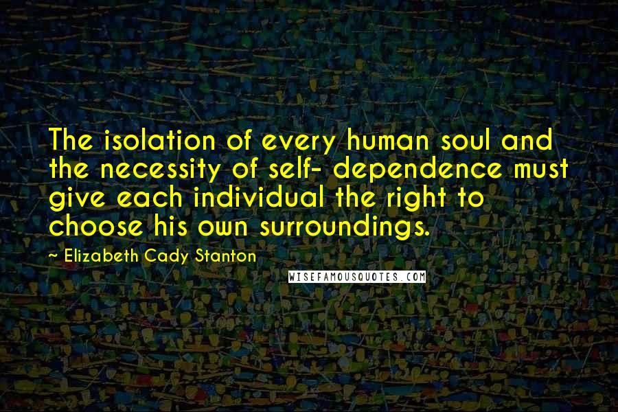 Elizabeth Cady Stanton Quotes: The isolation of every human soul and the necessity of self- dependence must give each individual the right to choose his own surroundings.