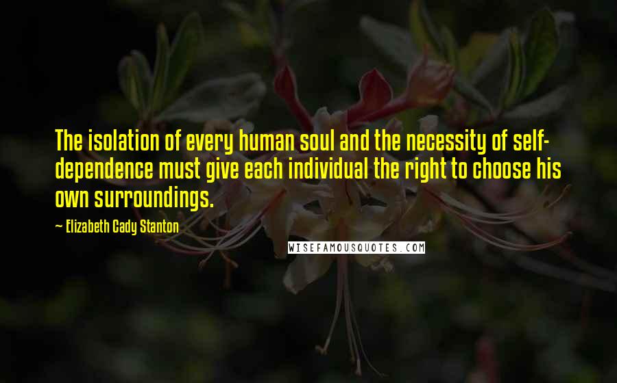 Elizabeth Cady Stanton Quotes: The isolation of every human soul and the necessity of self- dependence must give each individual the right to choose his own surroundings.