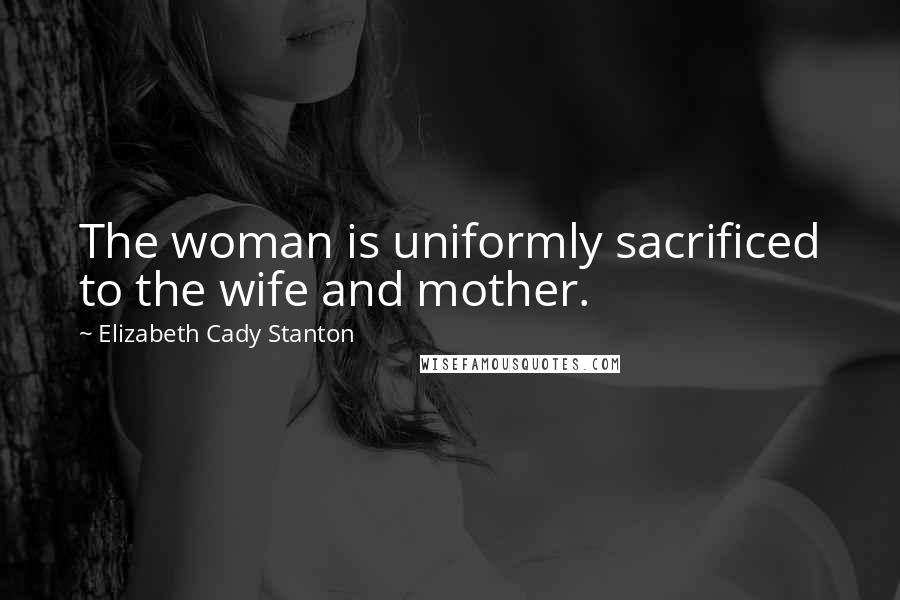 Elizabeth Cady Stanton Quotes: The woman is uniformly sacrificed to the wife and mother.