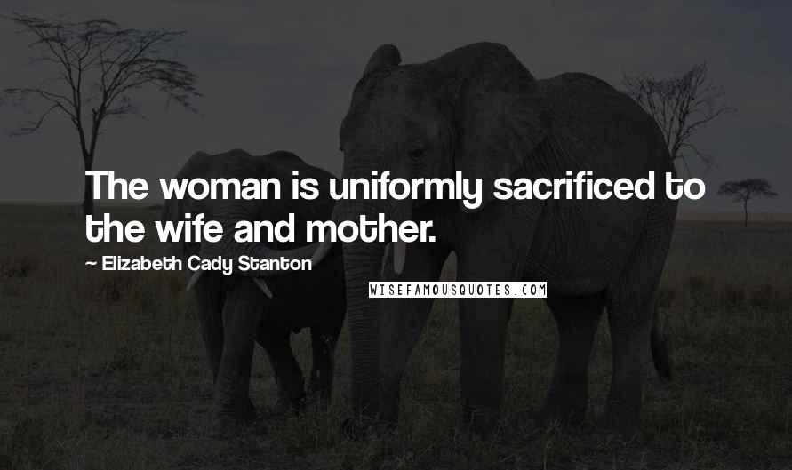 Elizabeth Cady Stanton Quotes: The woman is uniformly sacrificed to the wife and mother.