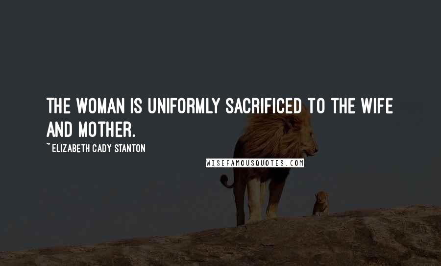 Elizabeth Cady Stanton Quotes: The woman is uniformly sacrificed to the wife and mother.