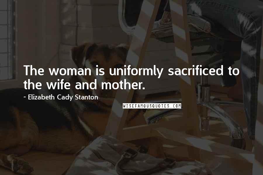 Elizabeth Cady Stanton Quotes: The woman is uniformly sacrificed to the wife and mother.