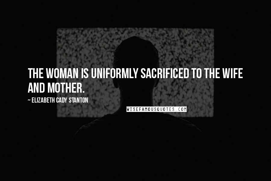 Elizabeth Cady Stanton Quotes: The woman is uniformly sacrificed to the wife and mother.