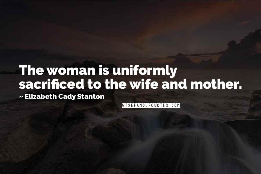 Elizabeth Cady Stanton Quotes: The woman is uniformly sacrificed to the wife and mother.