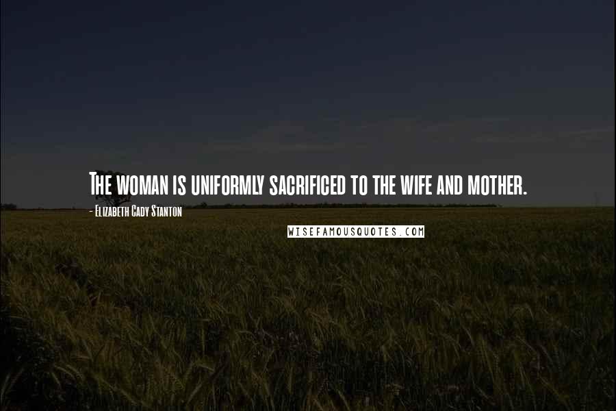 Elizabeth Cady Stanton Quotes: The woman is uniformly sacrificed to the wife and mother.