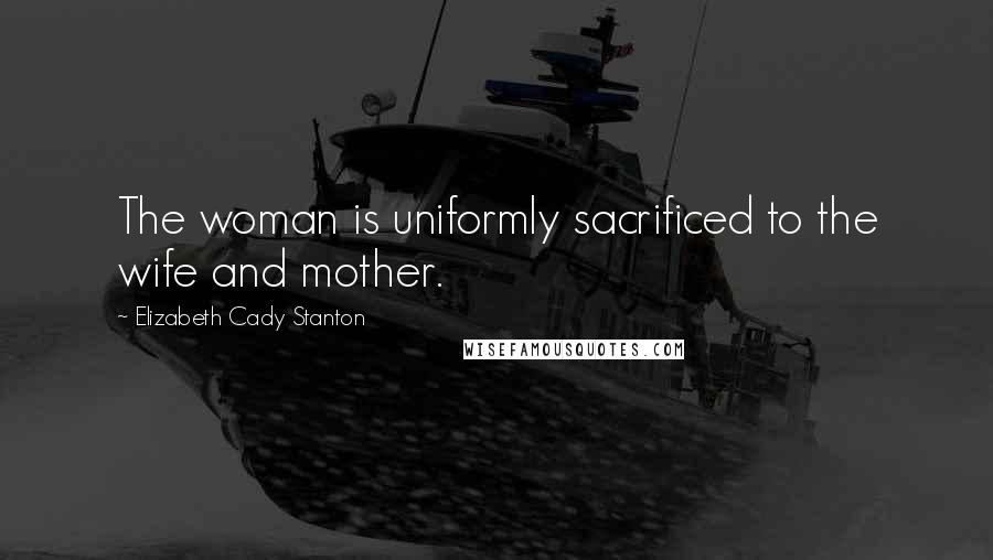 Elizabeth Cady Stanton Quotes: The woman is uniformly sacrificed to the wife and mother.