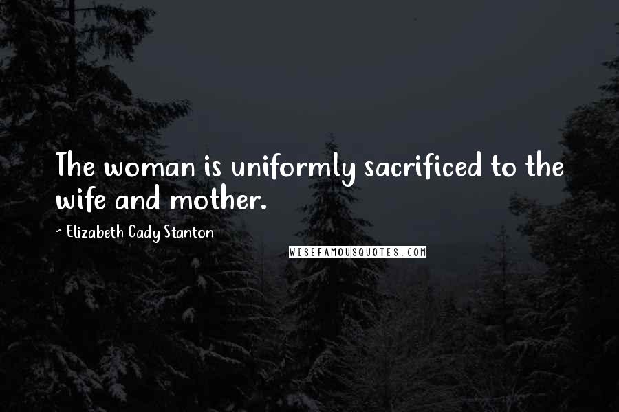 Elizabeth Cady Stanton Quotes: The woman is uniformly sacrificed to the wife and mother.
