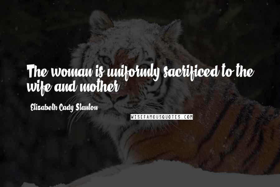 Elizabeth Cady Stanton Quotes: The woman is uniformly sacrificed to the wife and mother.