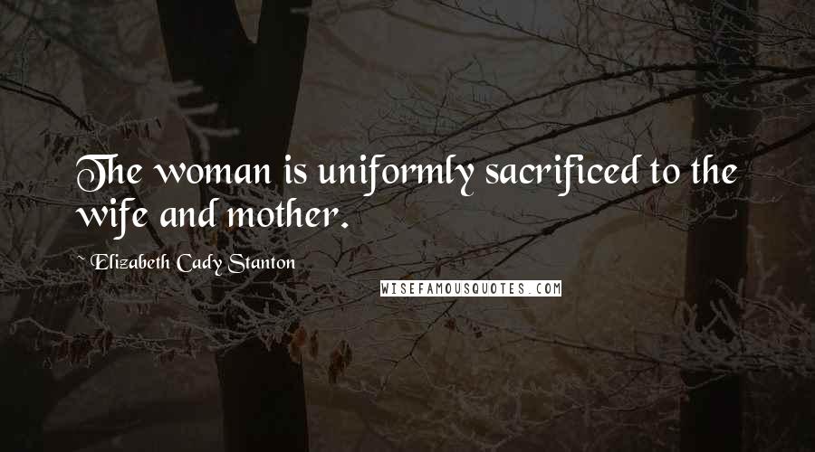 Elizabeth Cady Stanton Quotes: The woman is uniformly sacrificed to the wife and mother.