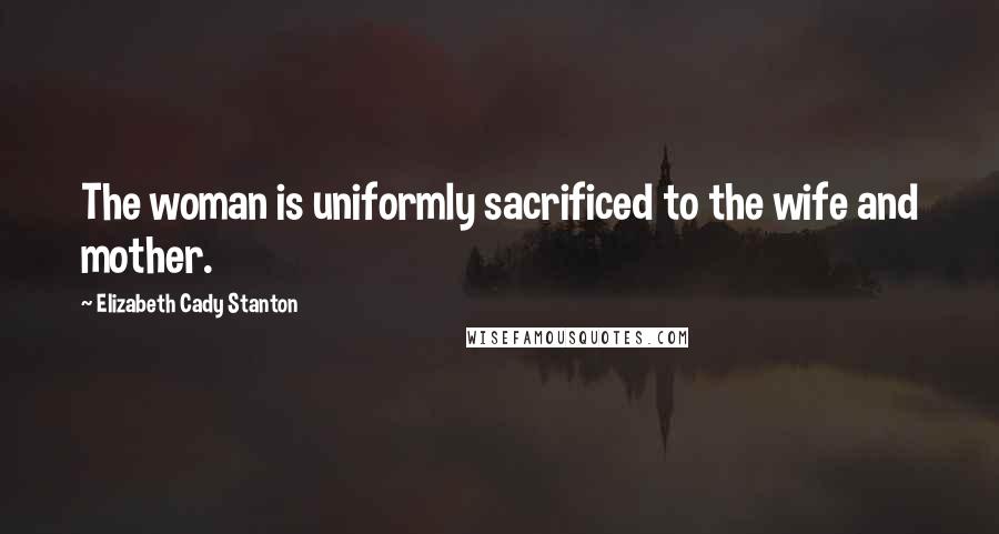 Elizabeth Cady Stanton Quotes: The woman is uniformly sacrificed to the wife and mother.