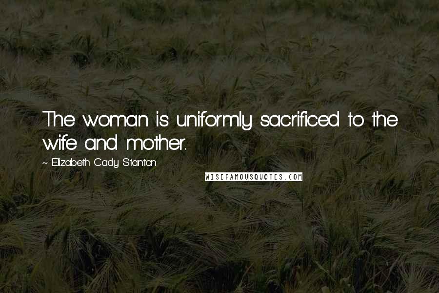 Elizabeth Cady Stanton Quotes: The woman is uniformly sacrificed to the wife and mother.