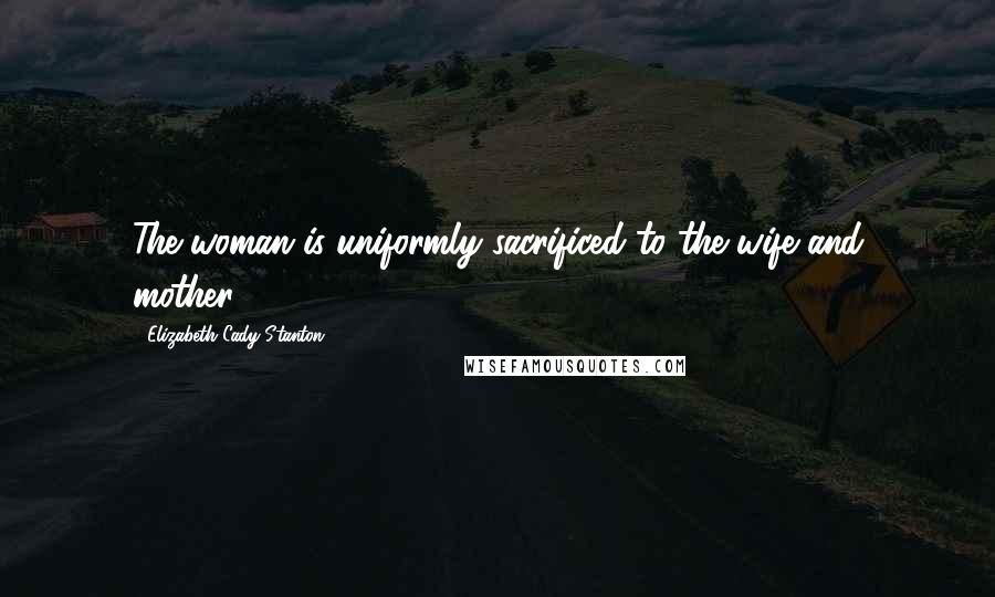 Elizabeth Cady Stanton Quotes: The woman is uniformly sacrificed to the wife and mother.