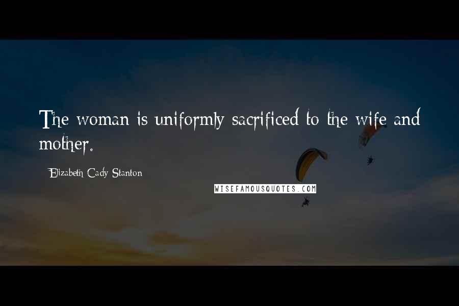 Elizabeth Cady Stanton Quotes: The woman is uniformly sacrificed to the wife and mother.