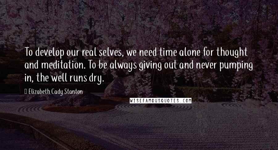 Elizabeth Cady Stanton Quotes: To develop our real selves, we need time alone for thought and meditation. To be always giving out and never pumping in, the well runs dry.