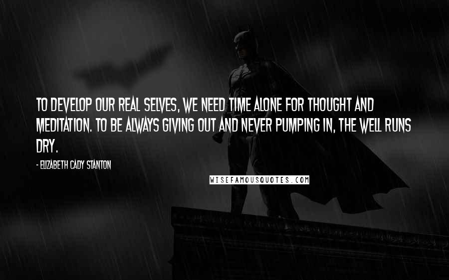 Elizabeth Cady Stanton Quotes: To develop our real selves, we need time alone for thought and meditation. To be always giving out and never pumping in, the well runs dry.