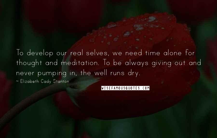 Elizabeth Cady Stanton Quotes: To develop our real selves, we need time alone for thought and meditation. To be always giving out and never pumping in, the well runs dry.