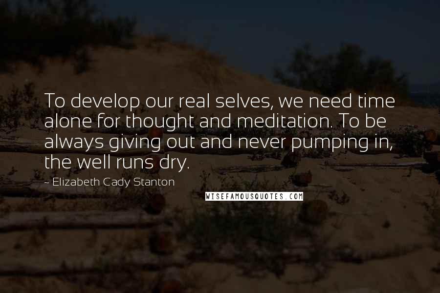 Elizabeth Cady Stanton Quotes: To develop our real selves, we need time alone for thought and meditation. To be always giving out and never pumping in, the well runs dry.