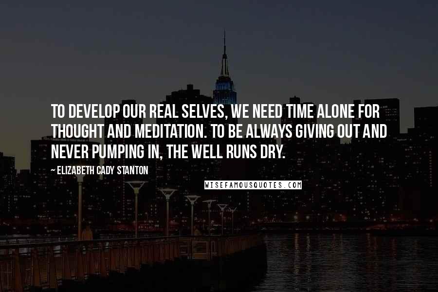 Elizabeth Cady Stanton Quotes: To develop our real selves, we need time alone for thought and meditation. To be always giving out and never pumping in, the well runs dry.