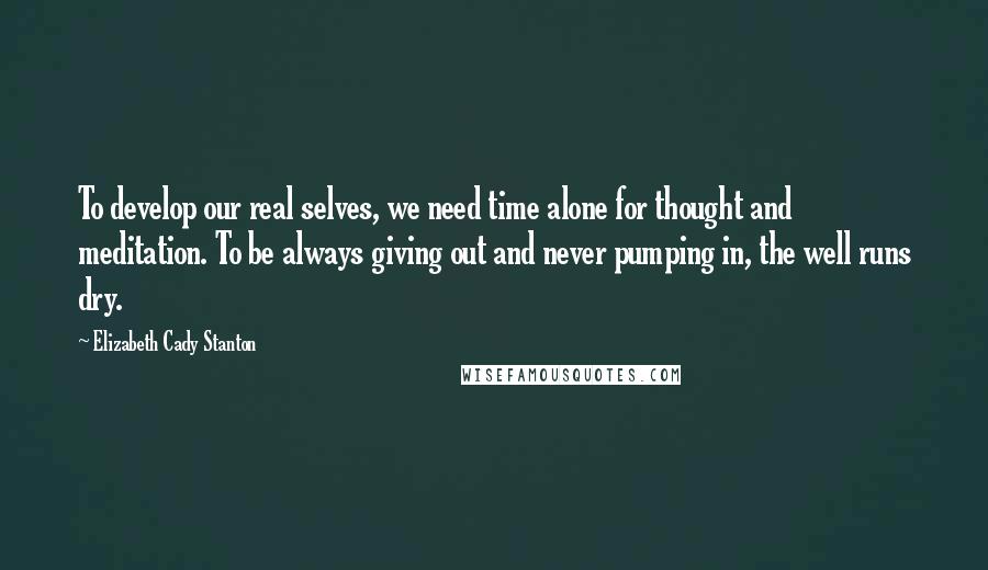 Elizabeth Cady Stanton Quotes: To develop our real selves, we need time alone for thought and meditation. To be always giving out and never pumping in, the well runs dry.
