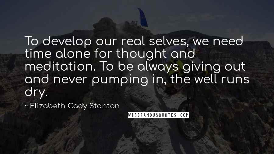 Elizabeth Cady Stanton Quotes: To develop our real selves, we need time alone for thought and meditation. To be always giving out and never pumping in, the well runs dry.