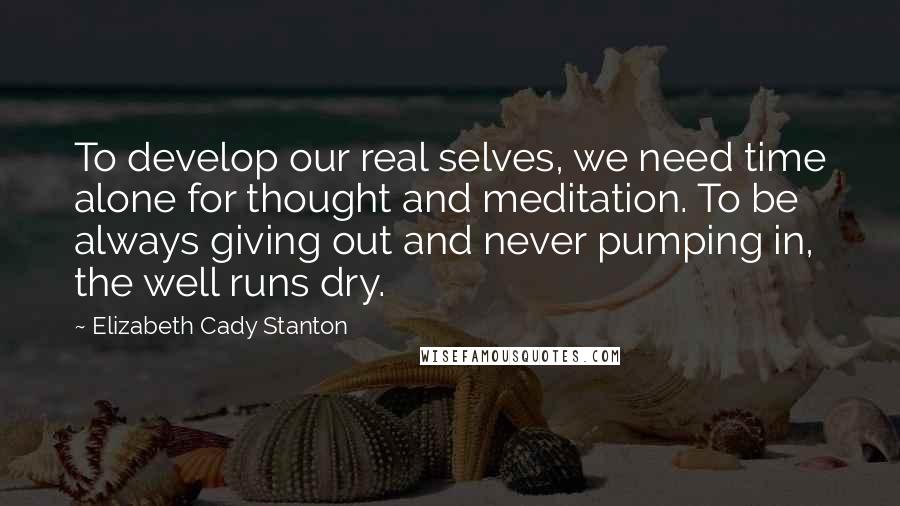 Elizabeth Cady Stanton Quotes: To develop our real selves, we need time alone for thought and meditation. To be always giving out and never pumping in, the well runs dry.