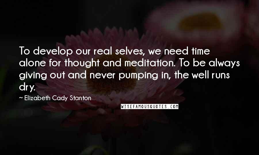 Elizabeth Cady Stanton Quotes: To develop our real selves, we need time alone for thought and meditation. To be always giving out and never pumping in, the well runs dry.