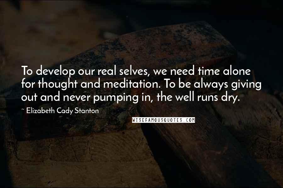 Elizabeth Cady Stanton Quotes: To develop our real selves, we need time alone for thought and meditation. To be always giving out and never pumping in, the well runs dry.