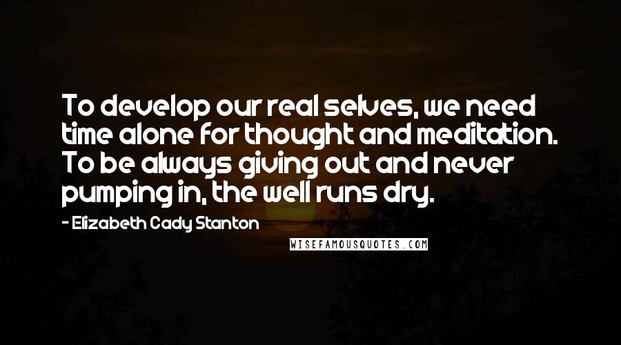 Elizabeth Cady Stanton Quotes: To develop our real selves, we need time alone for thought and meditation. To be always giving out and never pumping in, the well runs dry.