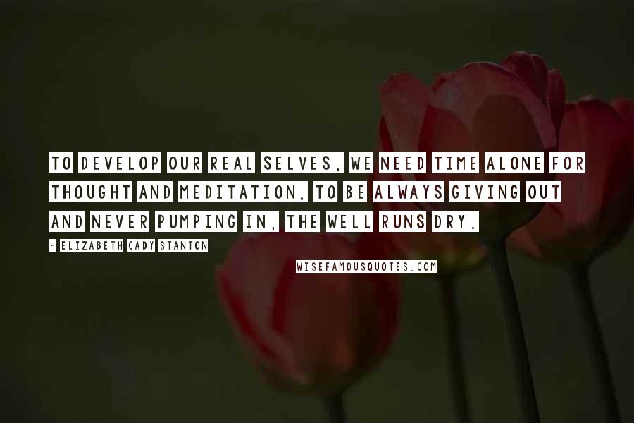 Elizabeth Cady Stanton Quotes: To develop our real selves, we need time alone for thought and meditation. To be always giving out and never pumping in, the well runs dry.