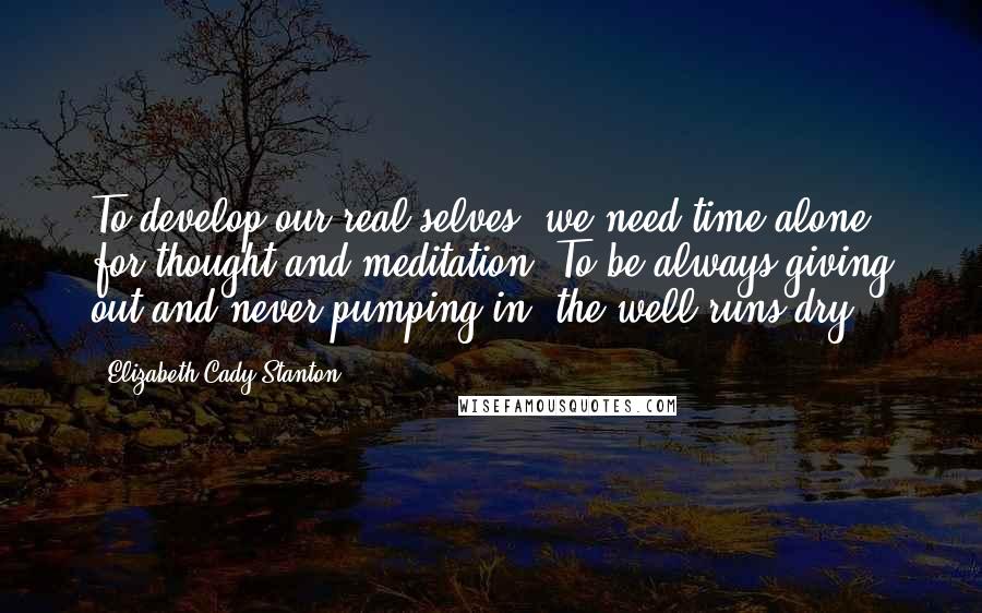Elizabeth Cady Stanton Quotes: To develop our real selves, we need time alone for thought and meditation. To be always giving out and never pumping in, the well runs dry.