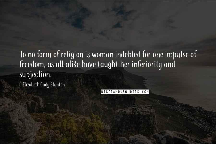 Elizabeth Cady Stanton Quotes: To no form of religion is woman indebted for one impulse of freedom, as all alike have taught her inferiority and subjection.