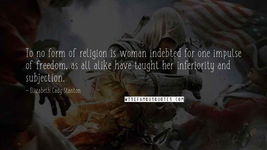Elizabeth Cady Stanton Quotes: To no form of religion is woman indebted for one impulse of freedom, as all alike have taught her inferiority and subjection.